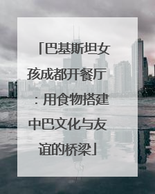 巴基斯坦女孩成都开餐厅：用食物搭建中巴文化与友谊的桥梁