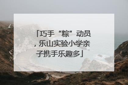 巧手“粽”动员，乐山实验小学亲子携手乐趣多