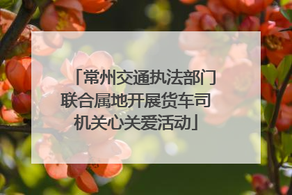 常州交通执法部门联合属地开展货车司机关心关爱活动