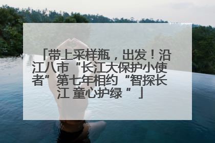 带上采样瓶，出发！沿江八市“长江大保护小使者”第七年相约“智探长江 童心护绿 ”