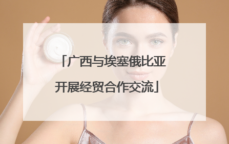 广西与埃塞俄比亚开展经贸合作交流