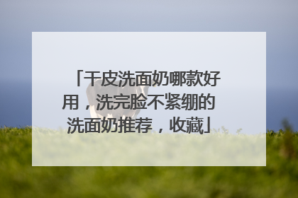 干皮洗面奶哪款好用，洗完脸不紧绷的洗面奶推荐，收藏