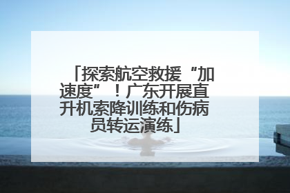 探索航空救援“加速度”！广东开展直升机索降训练和伤病员转运演练