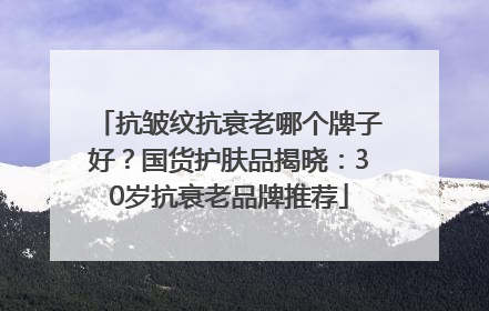 抗皱纹抗衰老哪个牌子好？国货护肤品揭晓：30岁抗衰老品牌推荐