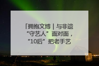 拥抱文博｜与非遗“守艺人”面对面，“10后”把老手艺玩出“潮”花样