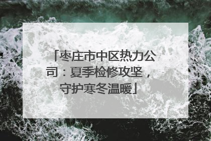 枣庄市中区热力公司：夏季检修攻坚，守护寒冬温暖