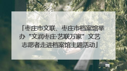 枣庄市文联、枣庄市档案馆举办“文润枣庄·艺联万家”文艺志愿者走进档案馆主题活动