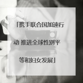 携手联合国加速行动 推进全球性别平等和妇女发展