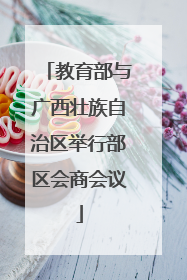 教育部与广西壮族自治区举行部区会商会议
