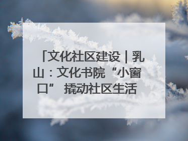 文化社区建设｜乳山：文化书院“小窗口” 撬动社区生活“大幸福”