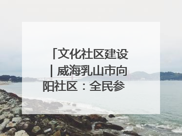 文化社区建设｜威海乳山市向阳社区：全民参与 共建共享