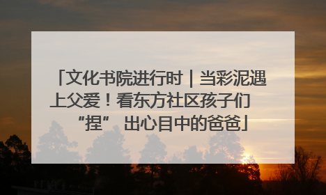 文化书院进行时｜当彩泥遇上父爱！看东方社区孩子们 “捏” 出心目中的爸爸