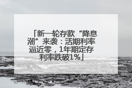 新一轮存款“降息潮”来袭：活期利率逼近零，1年期定存利率跌破1%