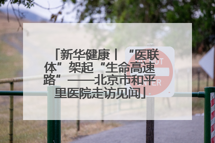新华健康丨“医联体”架起“生命高速路”——北京市和平里医院走访见闻