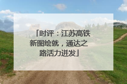 时评：江苏高铁新图绘就，通达之路活力迸发