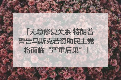 无意修复关系 特朗普警告马斯克若资助民主党将面临“严重后果”