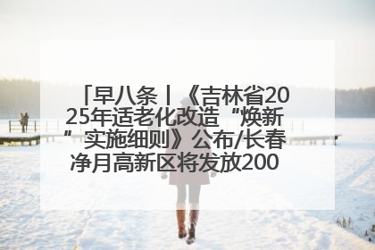 早八条丨《吉林省2025年适老化改造“焕新”实施细则》公布/长春净月高新区将发放200万元汽车消费券！