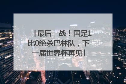 最后一战！国足1比0绝杀巴林队，下一届世界杯再见