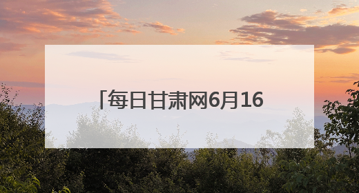 每日甘肃网6月16日甘肃热点新闻回顾