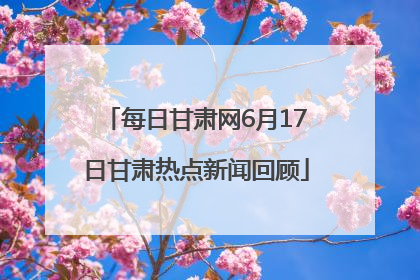 每日甘肃网6月17日甘肃热点新闻回顾