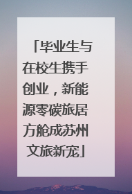 毕业生与在校生携手创业，新能源零碳旅居方舱成苏州文旅新宠