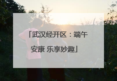 武汉经开区：端午安康 乐享妙趣