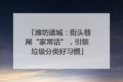 潍坊诸城：街头巷尾“家常话”，引领垃圾分类好习惯