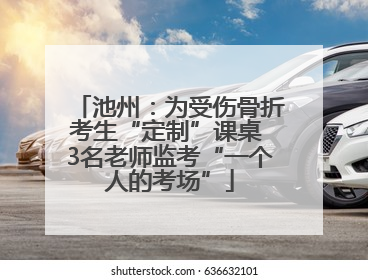 池州：为受伤骨折考生“定制”课桌 3名老师监考“一个人的考场”