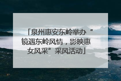 泉州惠安东岭举办“镜遇东岭风情，影映惠女风采”采风活动