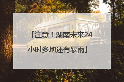 注意！湖南未来24小时多地还有暴雨