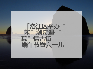 洛江区举办“宋”潮奇遇·“粽”情古街——端午节暨六一儿童节文化活动