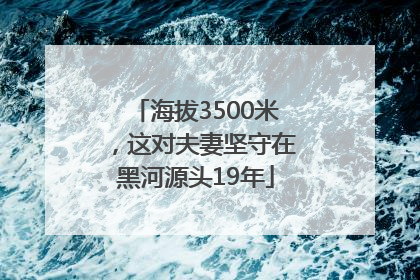 海拔3500米，这对夫妻坚守在黑河源头19年