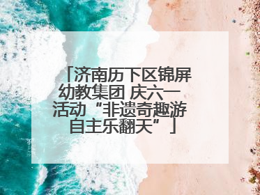 济南历下区锦屏幼教集团 庆六一活动“非遗奇趣游 自主乐翻天”