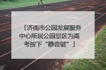 济南市公园发展服务中心所属公园景区为高考按下“静音键”