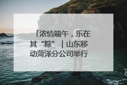 浓情端午，乐在其“粽”｜山东移动菏泽分公司举行端午节主题活动