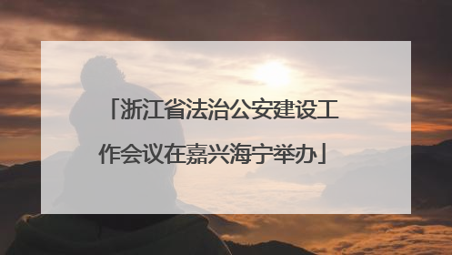 浙江省法治公安建设工作会议在嘉兴海宁举办