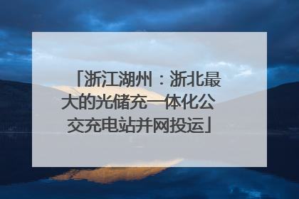 浙江湖州：浙北最大的光储充一体化公交充电站并网投运
