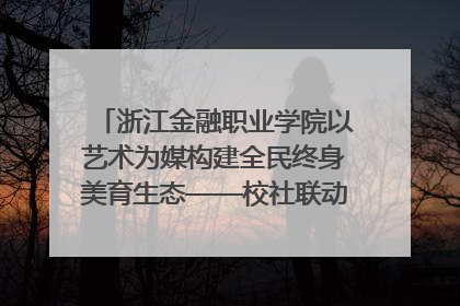 浙江金融职业学院以艺术为媒构建全民终身美育生态——校社联动共谱美育新篇章
