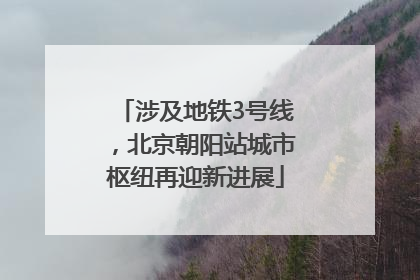 涉及地铁3号线，北京朝阳站城市枢纽再迎新进展