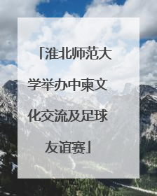 淮北师范大学举办中柬文化交流及足球友谊赛