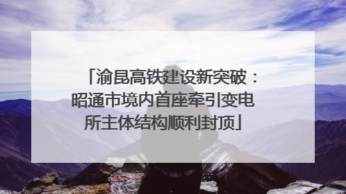 渝昆高铁建设新突破：昭通市境内首座牵引变电所主体结构顺利封顶