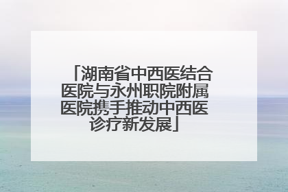 湖南省中西医结合医院与永州职院附属医院携手推动中西医诊疗新发展