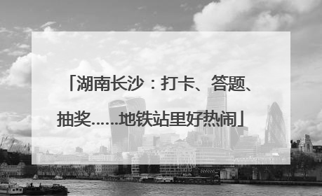 湖南长沙：打卡、答题、抽奖……地铁站里好热闹