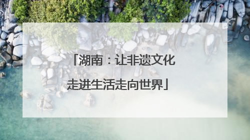 湖南：让非遗文化走进生活走向世界