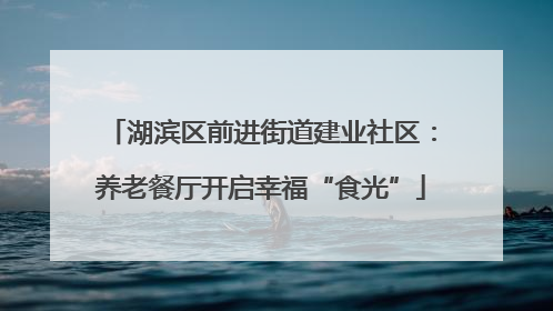 湖滨区前进街道建业社区：养老餐厅开启幸福“食光”