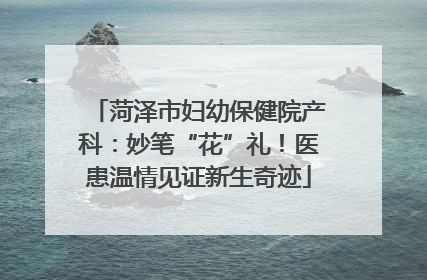 菏泽市妇幼保健院产科：妙笔“花”礼！医患温情见证新生奇迹