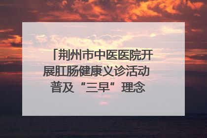 荆州市中医医院开展肛肠健康义诊活动 普及“三早”理念 传递健康生活