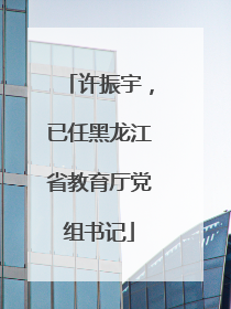 许振宇，已任黑龙江省教育厅党组书记