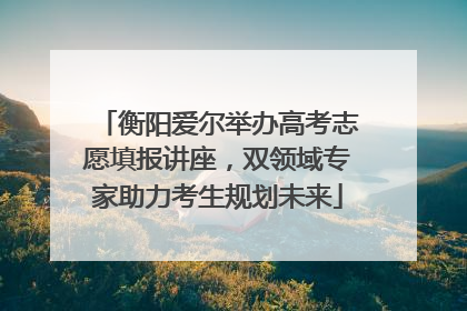 衡阳爱尔举办高考志愿填报讲座，双领域专家助力考生规划未来