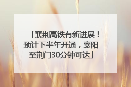 襄荆高铁有新进展！预计下半年开通，襄阳至荆门30分钟可达